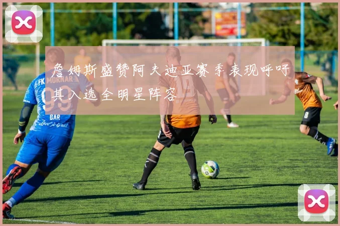 詹姆斯盛赞阿夫迪亚赛季表现呼吁其入选全明星阵容