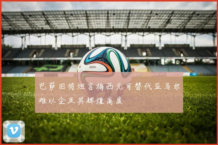 巴萨旧将坦言梅西无可替代亚马尔难以企及其辉煌高度