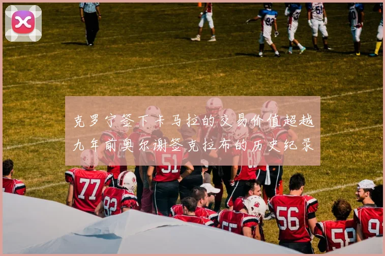 克罗宁签下卡马拉的交易价值超越九年前奥尔谢签克拉布的历史纪录