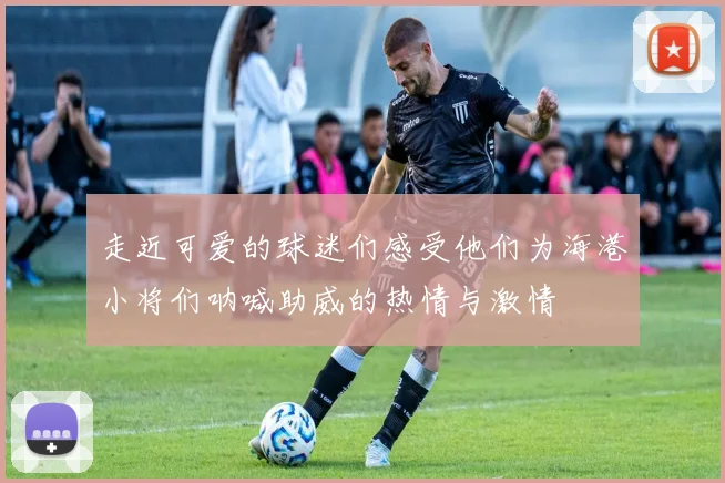 走近可爱的球迷们感受他们为海港小将们呐喊助威的热情与激情