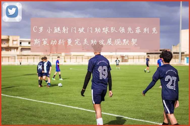 C罗小腿射门破门助球队领先菲利克斯策动科曼完美助攻展现默契