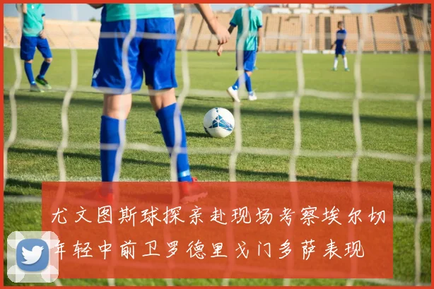尤文图斯球探亲赴现场考察埃尔切年轻中前卫罗德里戈门多萨表现