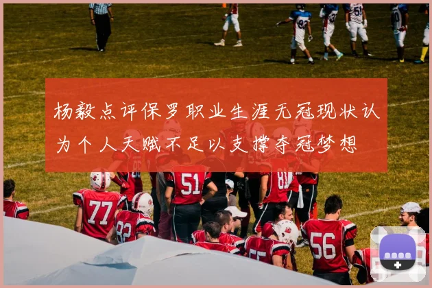 杨毅点评保罗职业生涯无冠现状认为个人天赋不足以支撑夺冠梦想