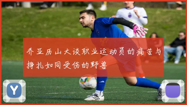 乔亚历山大谈职业运动员的痛苦与挣扎如同受伤的野兽