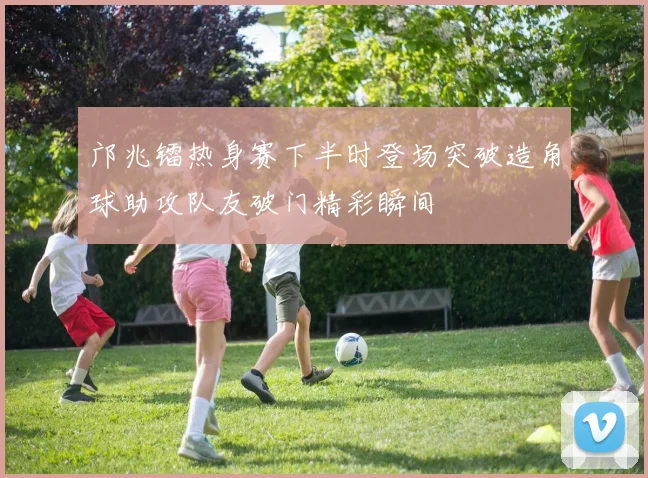 邝兆镭热身赛下半时登场突破造角球助攻队友破门精彩瞬间
