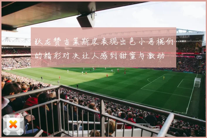 狄龙赞吉莱斯皮表现出色小恶棍们的精彩对决让人感到甜蜜与激动