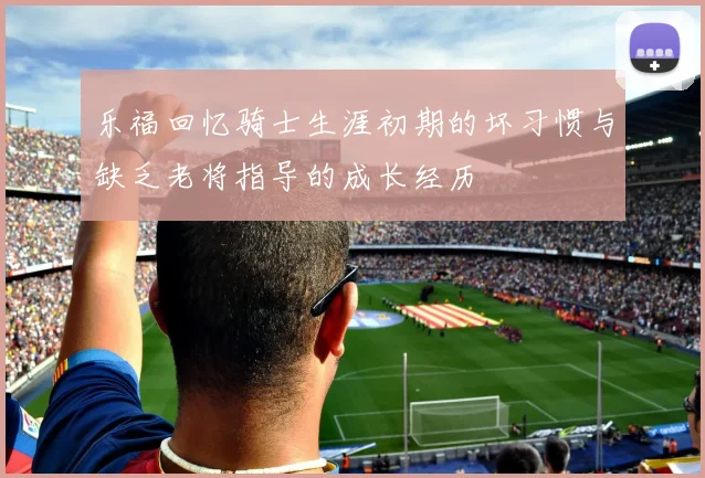 乐福回忆骑士生涯初期的坏习惯与缺乏老将指导的成长经历